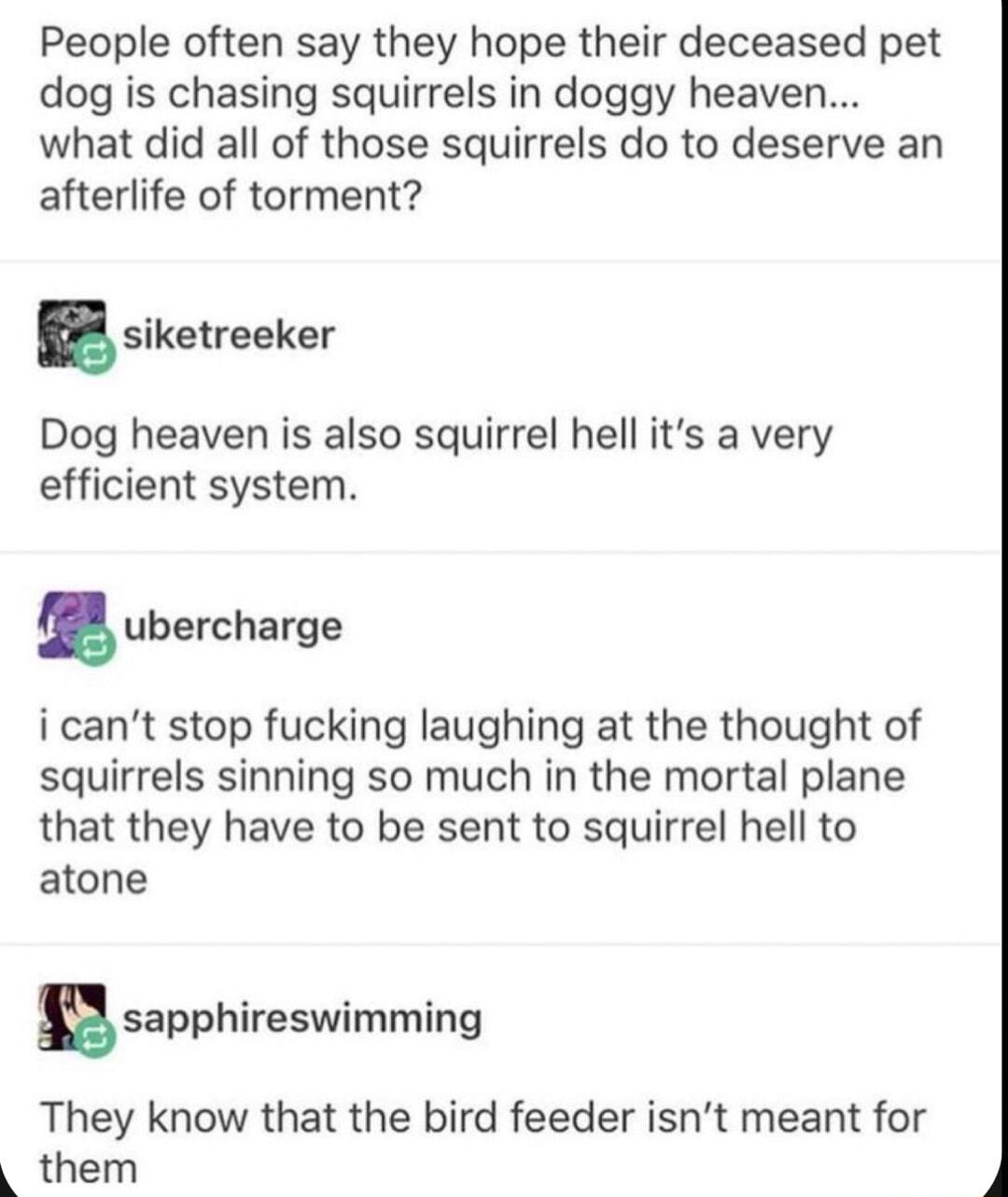 People often say they hope their deceased pet dog is chasing squirrels in doggy heaven what did all of those squirrels do to deserve an afterlife of torment iketreeker Dog heaven is also squirrel hell its a very efficient system Iubercharge i cant stop fucking laughing at the thought of squirrels sinning so much in the mortal plane that they have to be sent to squirrel hell to atone sapphireswimmi