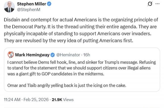 Stephen Miller (@StephenM): Disdain and contempt for actual Americans is the organizing principle of the Democrat Party. It is the thread uniting their entire agenda. They are physically incapable of standing to support Americans over invaders. They are revulsed by the very idea of putting Americans first.

Mark Hemingway (@Hemintar) quoting: I can