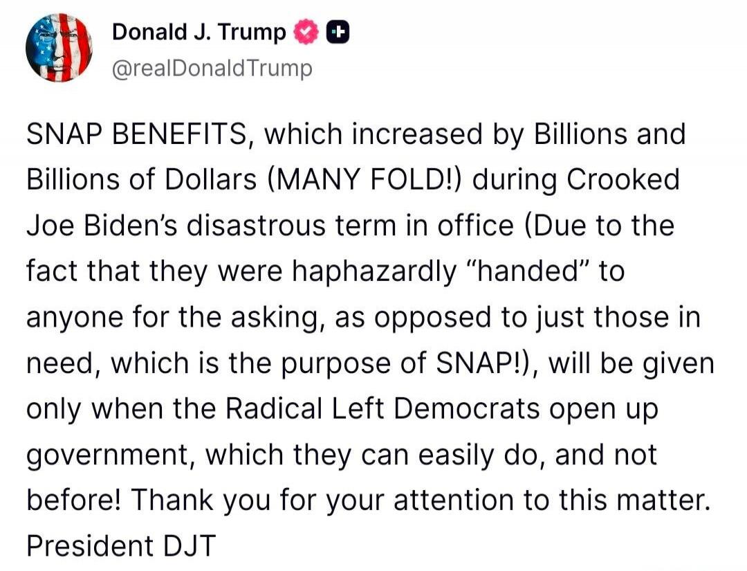 SNAP BENEFITS, which increased by Billions and Billions of Dollars (MANY FOLD!) during Crooked Joe Biden’s disastrous term in office (Due to the fact that they were haphazardly “handed” to anyone for the asking, as opposed to just those in need, which is the purpose of SNAP!), will be given only when the Radical Left Democrats open up government, w