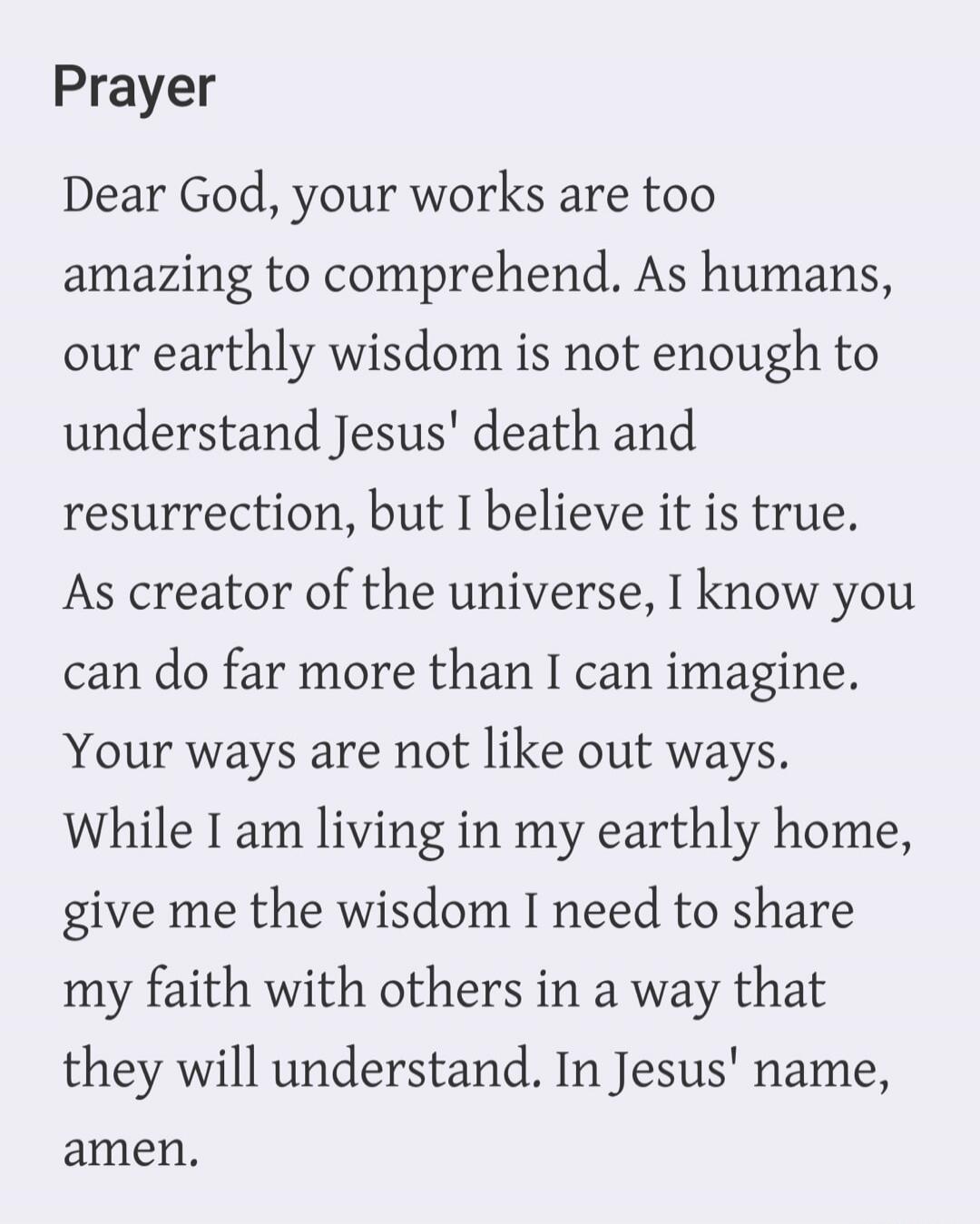 Prayer Dear God, your works are too amazing to comprehend. As humans, our earthly wisdom is not enough to understand Jesus' death and resurrection, but I believe it is true. As creator of the universe, I know you can do far more than I can imagine. Your ways are not like out ways. While I am living in my earthly home, give me the wisdom I need to s