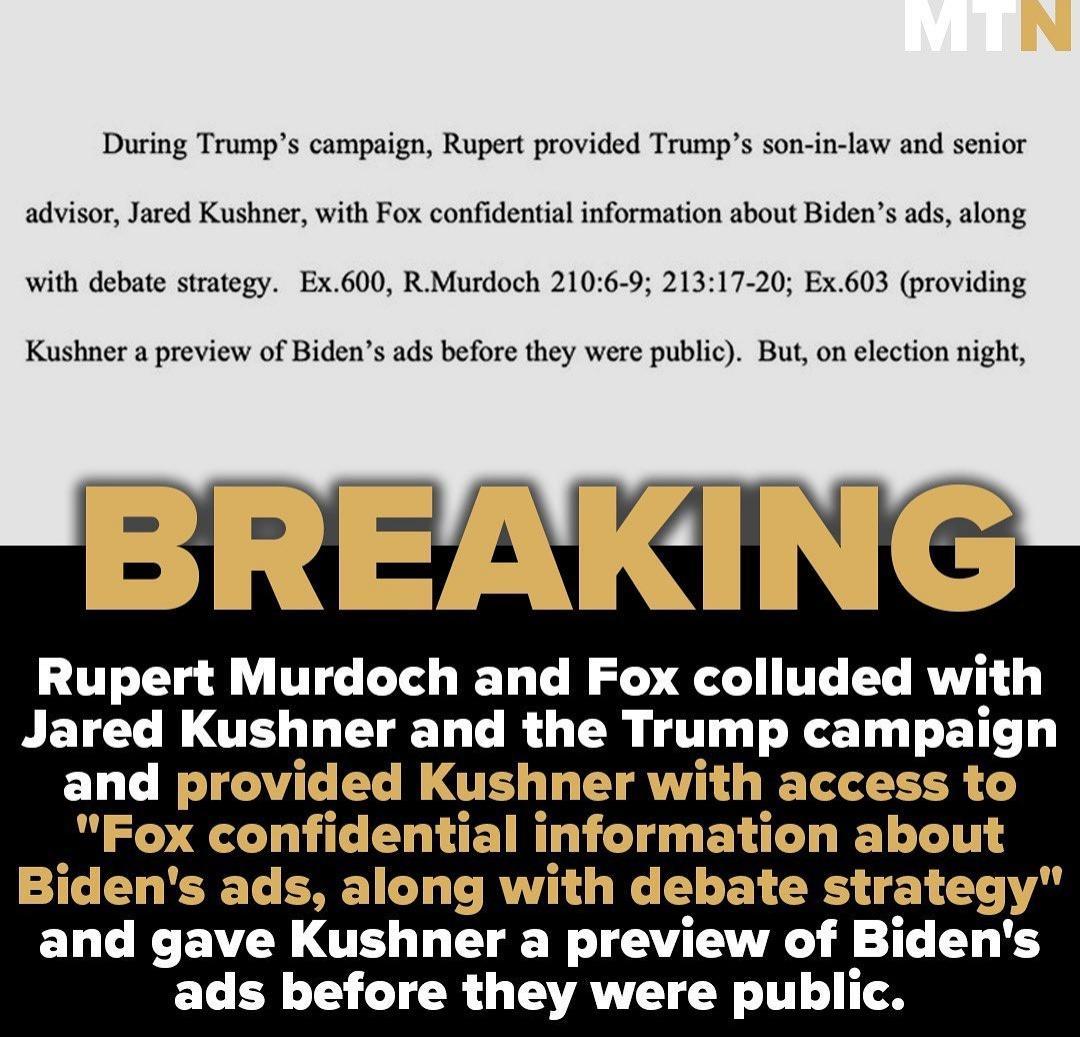 During Trumps campaign Rupert provided Trumps son in law and senior advisor Jared Kushner with Fox confidential information about Bidens ads along with debate strategy Ex600 R Murdoch 2106 9 21317 20 Ex603 providing Kushner a preview of Bidens ads before they were public But on election night Rupert Murdoch and Fox colluded with Jared Kushner and the Trump campaign and provided Kushner with access