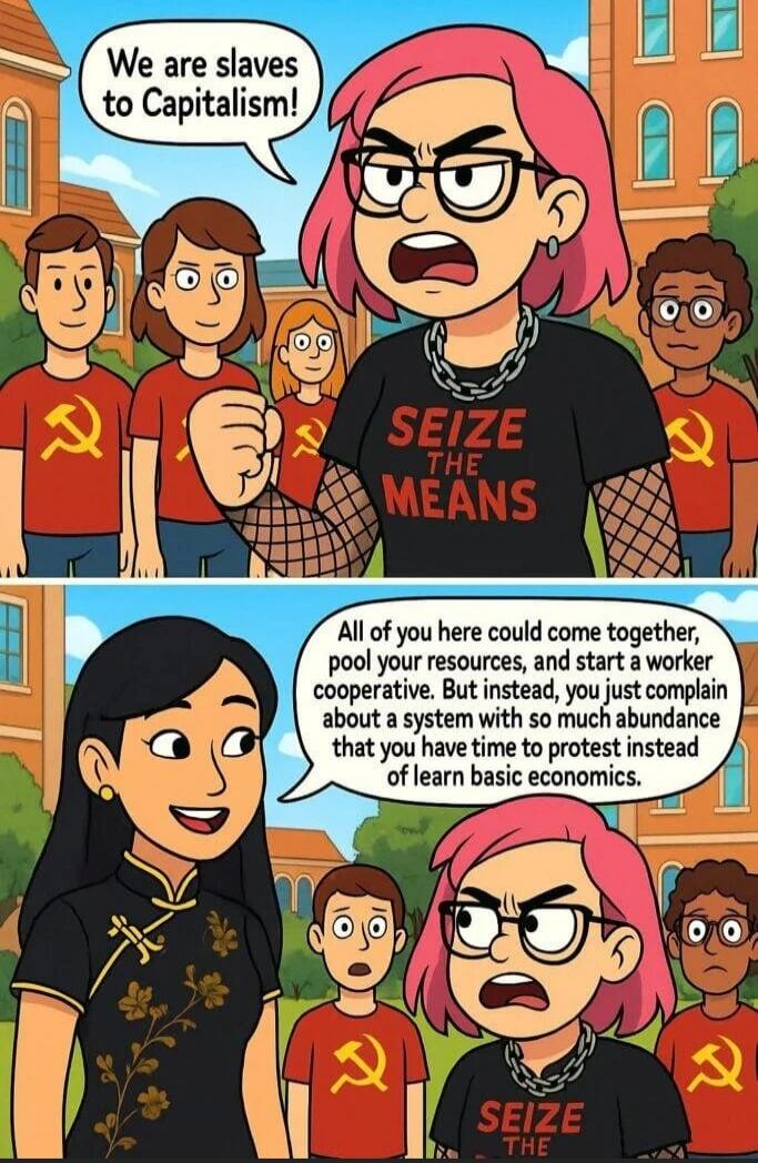 We are slaves to Capitalism!
All of you here could come together, pool your resources, and start a worker cooperative. But instead, you just complain about a system with so much abundance that you have time to protest instead of learn basic economics.