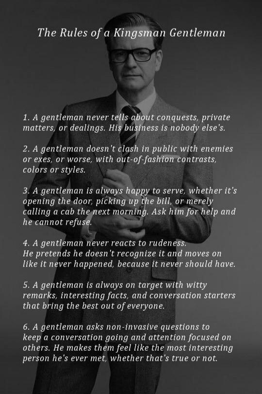 The Rules of a Kingsman Gentleman. 1. A gentleman never tells about conquests, private matters, or dealings. His business is nobody else's. 2. A gentleman doesn't clash in public with enemies or exes, or worse, with out-of-fashion contrasts, colors or styles. 3. A gentleman is always happy to serve, whether it's opening the door, picking up the bil