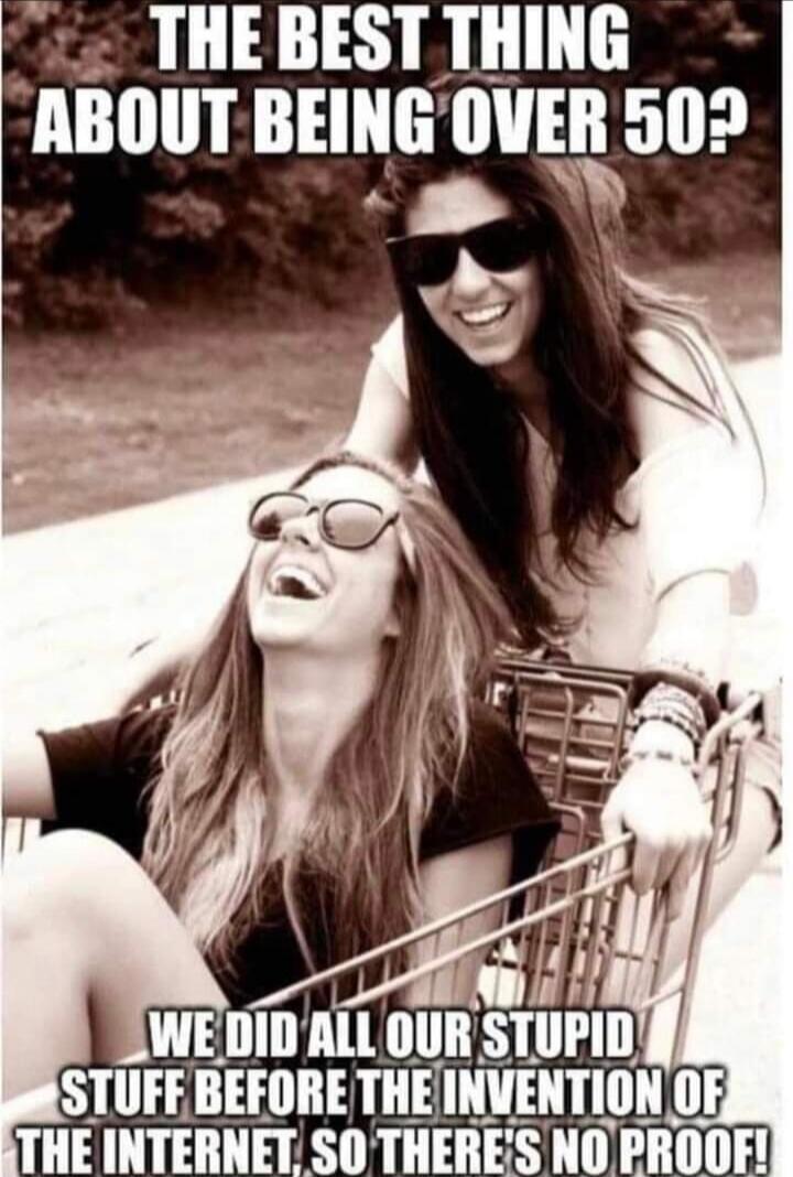 THE BEST THING ABOUT BEING OVER 50? WE DID ALL OUR STUPID STUFF BEFORE THE INVENTION OF THE INTERNET, SO THERE'S NO PROOF!