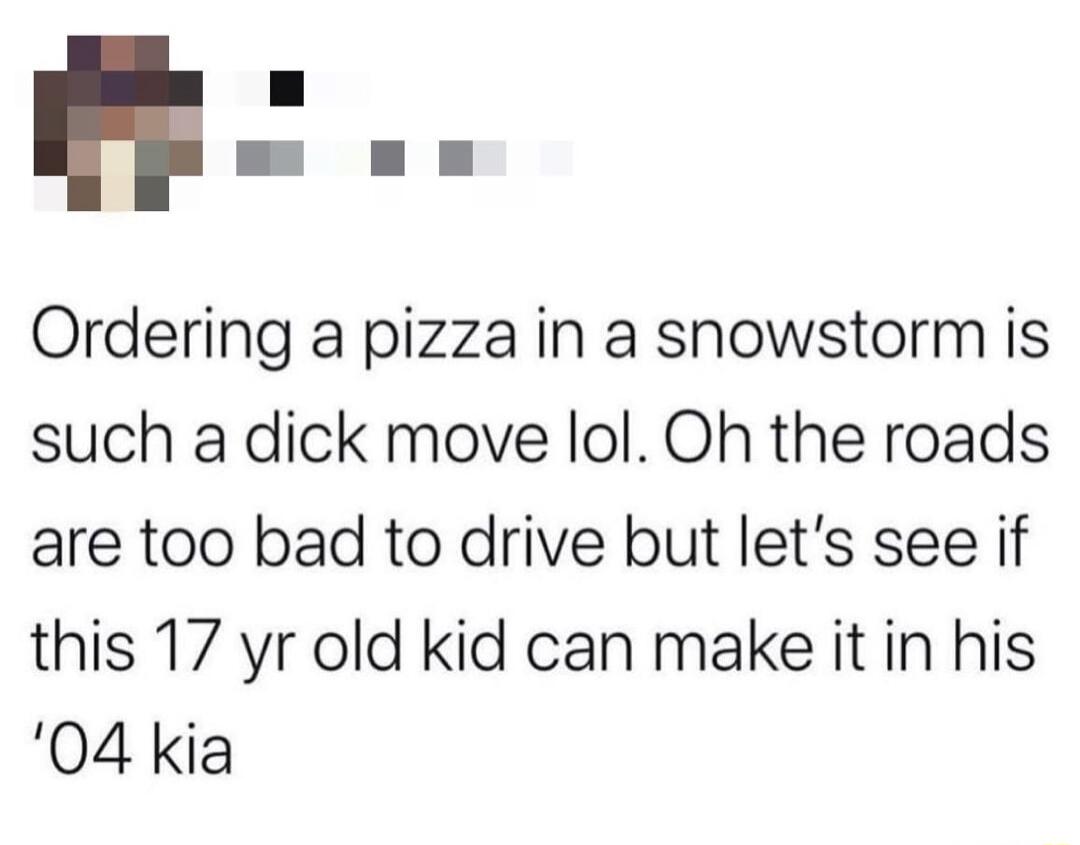 Ordering a pizza in a snowstorm is such a dick move lol Oh the roads are too bad to drive but lets see if this 17 yr old kid can make it in his 04 kia