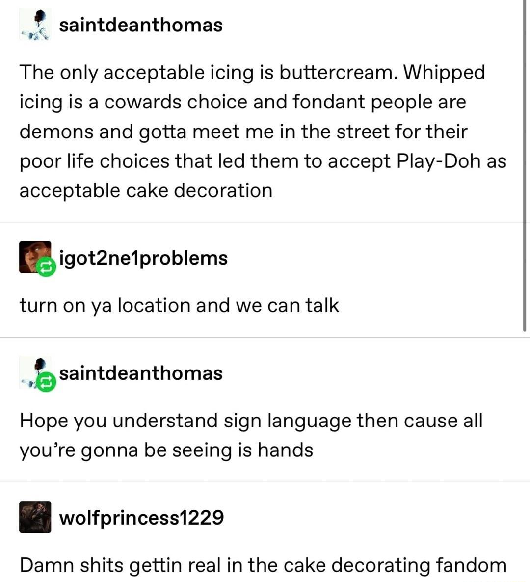 saintdeanthomas The only acceptable icing is buttercream Whipped icing is a cowards choice and fondant people are demons and gotta meet me in the street for their poor life choices that led them to accept Play Doh as acceptable cake decoration igothelproblems turn on ya location and we can talk b saintdeanthomas Hope you understand sign language then cause all youre gonna be seeing is hands B worf