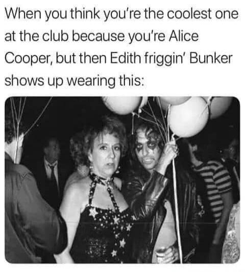 When you think you're the coolest one at the club because you're Alice Cooper, but then Edith friggin' Bunker shows up wearing this: