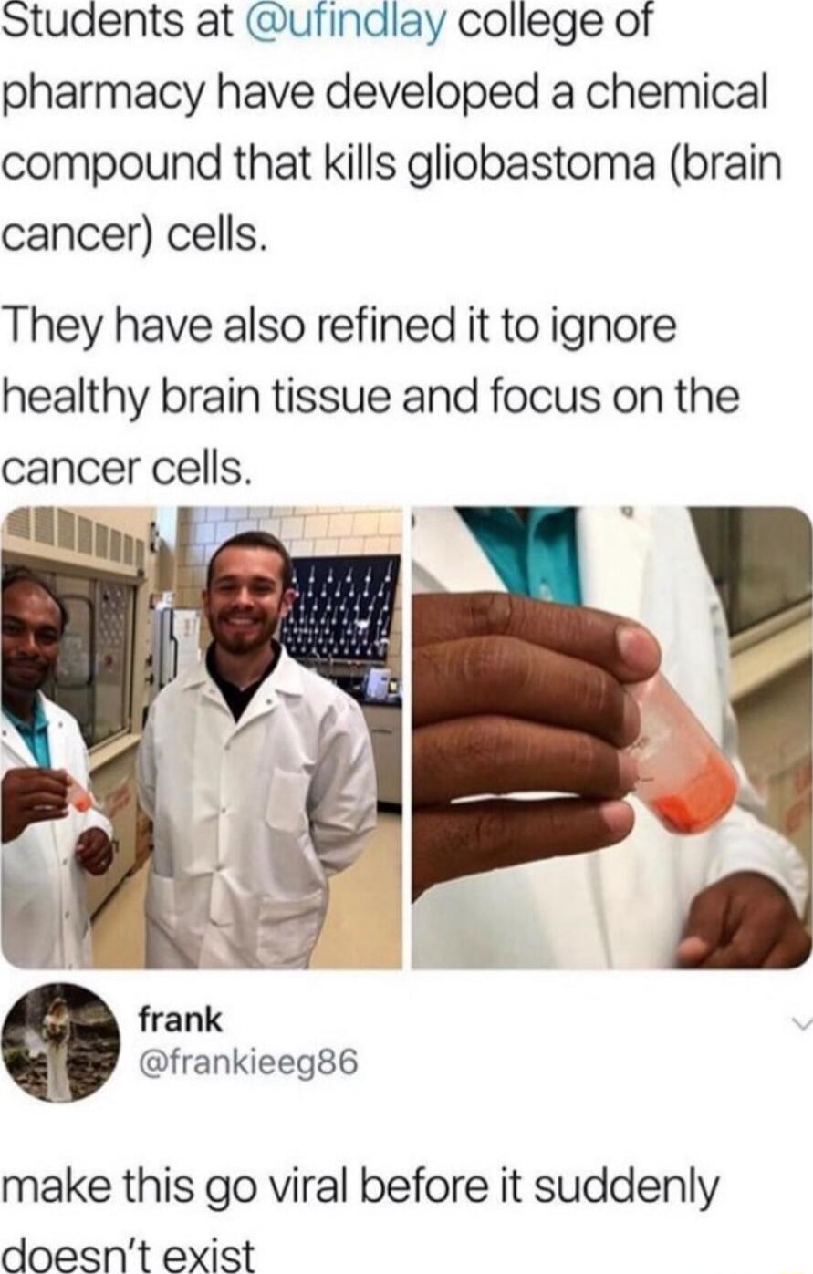 Students at ufindlay college of pharmacy have developed a chemical compound that kills gliobastoma brain cancer cells They have also refined it to ignore healthy brain tissue and focus on the cancer cells Il o frank frankieeg86 make this go viral before it suddenly doesnt exist