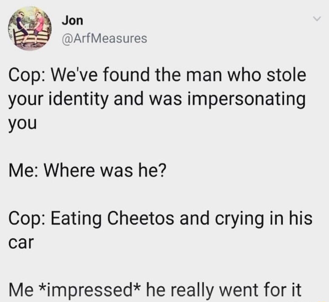Jon V5 ArfMeasures Cop Weve found the man who stole your identity and was impersonating you Me Where was he Cop Eating Cheetos and crying in his car Me impressed he really went for it