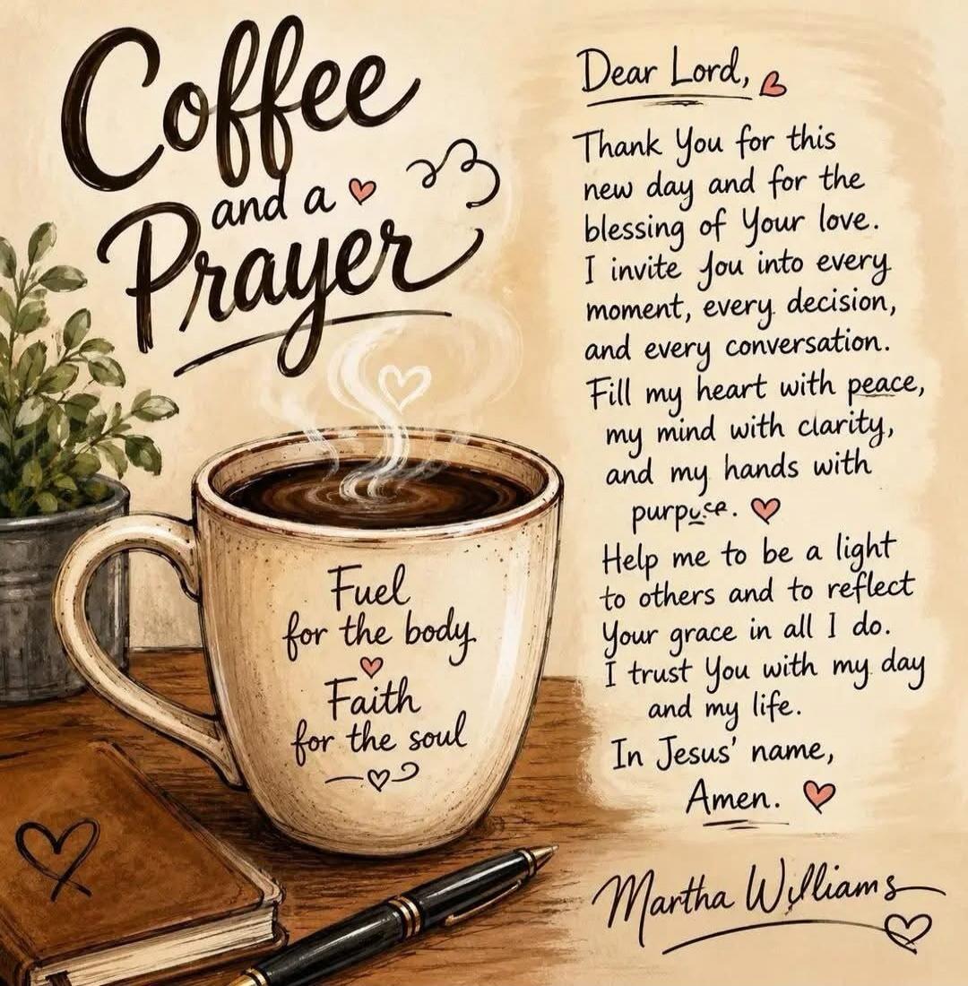 Coffee and a Prayer Fuel for the body Faith for the soul Dear Lord, Thank You for this new day and for the blessing of Your love. I invite You into every moment, every decision, and every conversation. Fill my heart with peace, my mind with clarity, and my hands with purpose. Help me to be a light to others and to reflect Your grace in all I do. I 