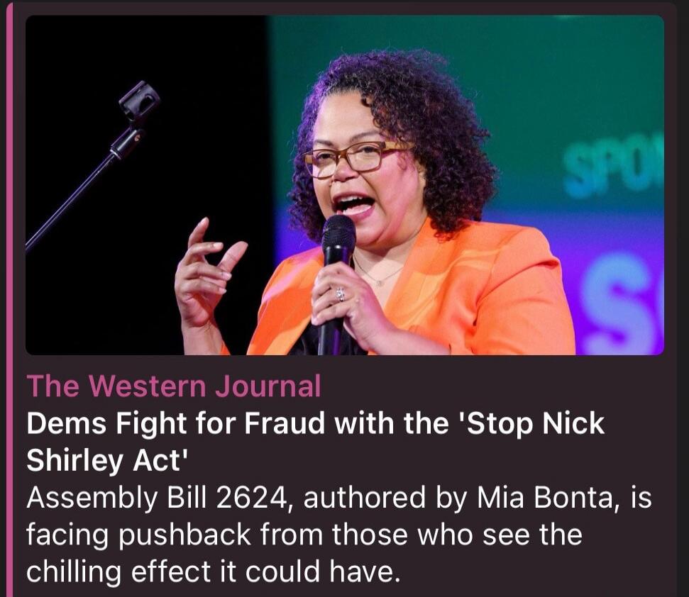 The Western Journal. Dems Fight for Fraud with the 'Stop Nick Shirley Act'. Assembly Bill 2624, authored by Mia Bonta, is facing pushback from those who see the chilling effect it could have.