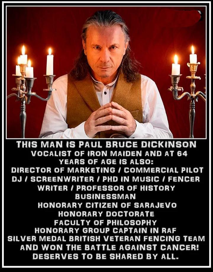 THIS MAN IS PAUL BRUCE DICKINSON VOCALIST OF IRON MAIDEN AND AT 64 YEARS OF AGE IS ALSO DIRECTOR OF MARKETING COMMERCIAL PILOT DJ SCREENWRITER PHD IN MUSIC FENCER WRITER PROFESSOR OF HISTORY BUSINESSMAN HONORARY CITIZEN OF SARAJEVO HONORARY DOCTORATE FACULTY OF PHILOSOPHY HONORARY GROUP CAPTAIN IN RAF SILVER MEDAL BRITISH VETERAN FENCING TEAM AND WON THE BATTLE AGAINST CANCER DESERVES TO BE SHARED