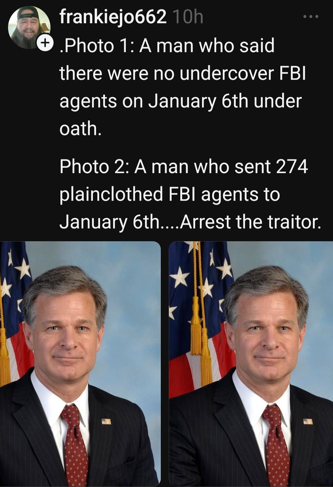 Photo 1: A man who said there were no undercover FBI agents on January 6th under oath. Photo 2: A man who sent 274 plainclothed FBI agents to January 6th....Arrest the traitor.