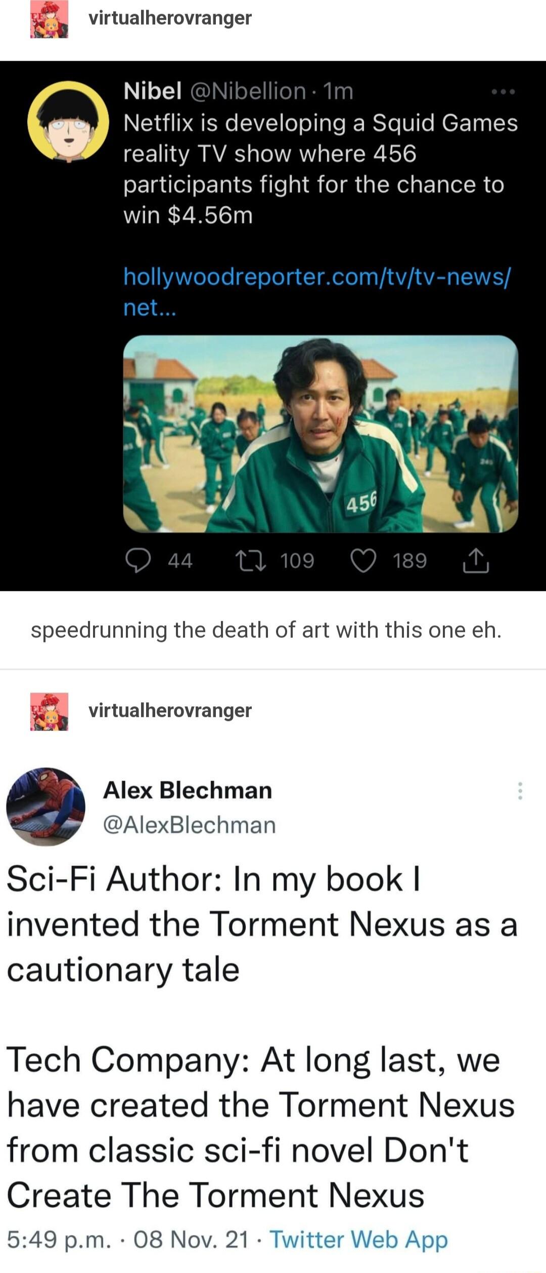 virtualherovranger Nibel Netflix is developing a Squid Games reality TV show where 456 participants fight for the chance to win 456m speedrunning the death of art with this one eh virtualherovranger Alex Blechman AlexBlechman Sci Fi Author In my book invented the Torment Nexus as a cautionary tale Tech Company At long last we have created the Torment Nexus from classic sci fi novel Dont Create The