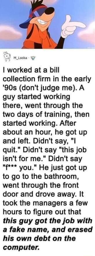 D 2 2 M_Looka g worked at a bill collection firm in the early 90s dont judge me A guy started working there went through the two days of training then started working After about an hour he got up and left Didnt say I quit Didnt say this job isnt for me Didnt say f you He just got up to go to the bathroom went through the front door and drove away It took the managers a few hours to figure out tha