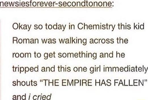 newsiesiorever secondtonone Okay so today in Chemistry this kid Roman was walking across the room to get something and he tripped and this one girl immediately shouts THE EMPIRE HAS FALLEN and i cried