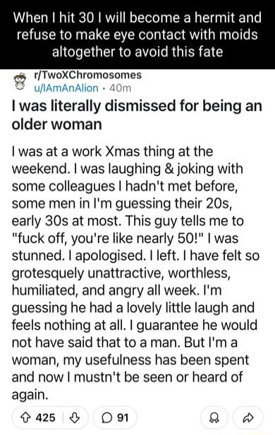 When hit 30 will become a hermit and refuse to make eye contact with moids ELCLEGETRCRTC I RGTER 1 rTwoXChromosomes ufIAmAnAlion 40r was literally dismissed for being an older woman o o was at a work Xmas thing at the weekend was laughing joking with some colleagues hadnt met before some men in Im guessing their 20s early 30s at most This guy tells me to fuck off youre like nearly 50 was stunned a