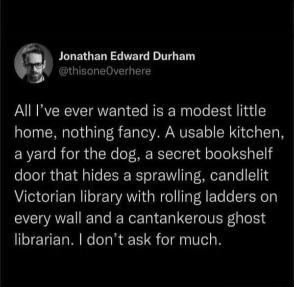 Jonathan Edward Durham CIGIERLETOVETG Y All Ive ever wanted is a modest little home nothing fancy A usable kitchen avyard for the dog a secret bookshelf door that hides a sprawling candlelit Victorian library with rolling ladders on every wall and a cantankerous ghost librarian dont ask for much