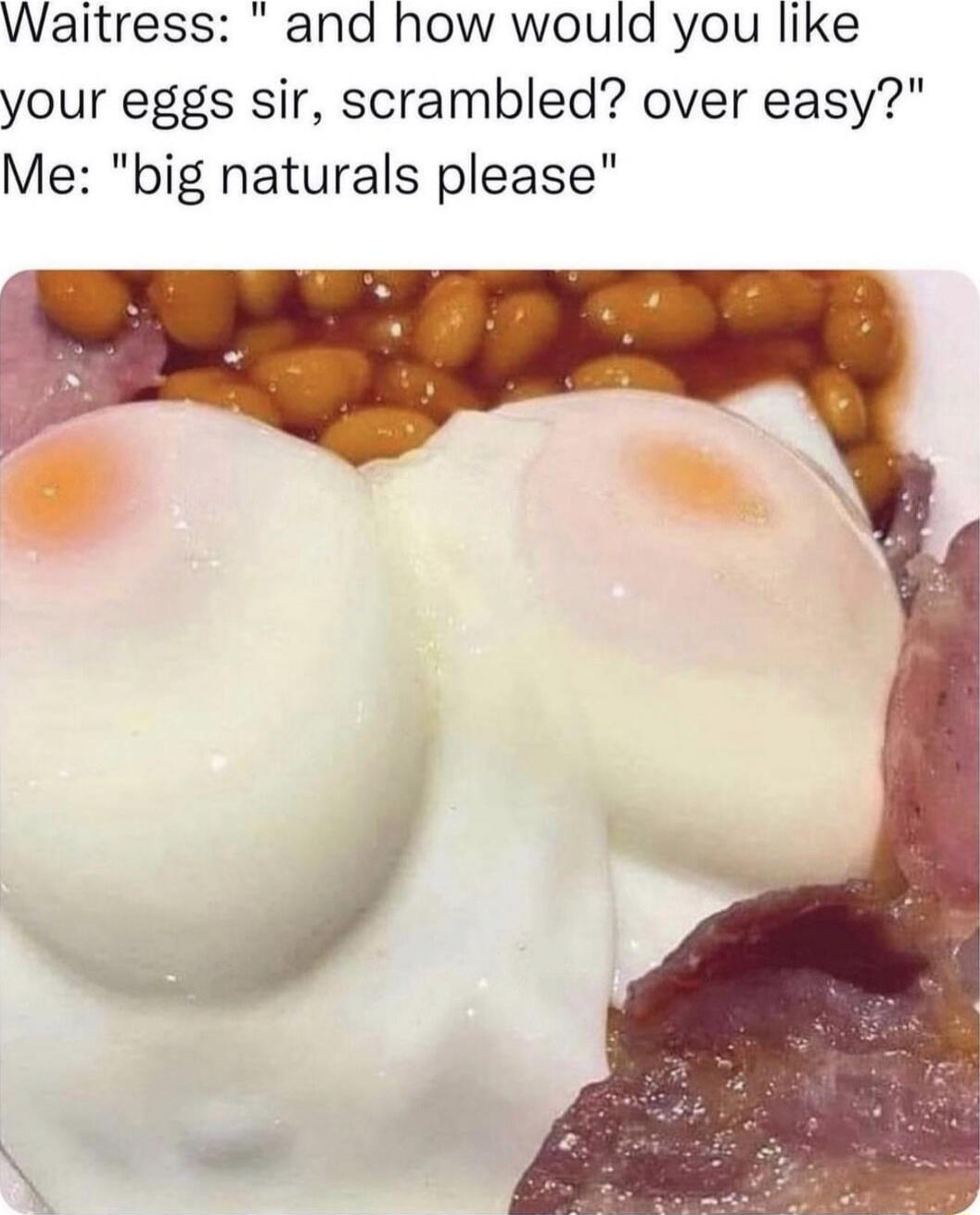 Waitress and how would you like your eggs sir scrambled over easy Me big naturals please