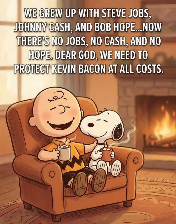 WE GREW UP WITH STEVE JOBS, JOHNNY CASH, AND BOB HOPE...NOW THERE'S NO JOBS, NO CASH, AND NO HOPE. DEAR GOD, WE NEED TO PROTECT KEVIN BACON AT ALL COSTS.