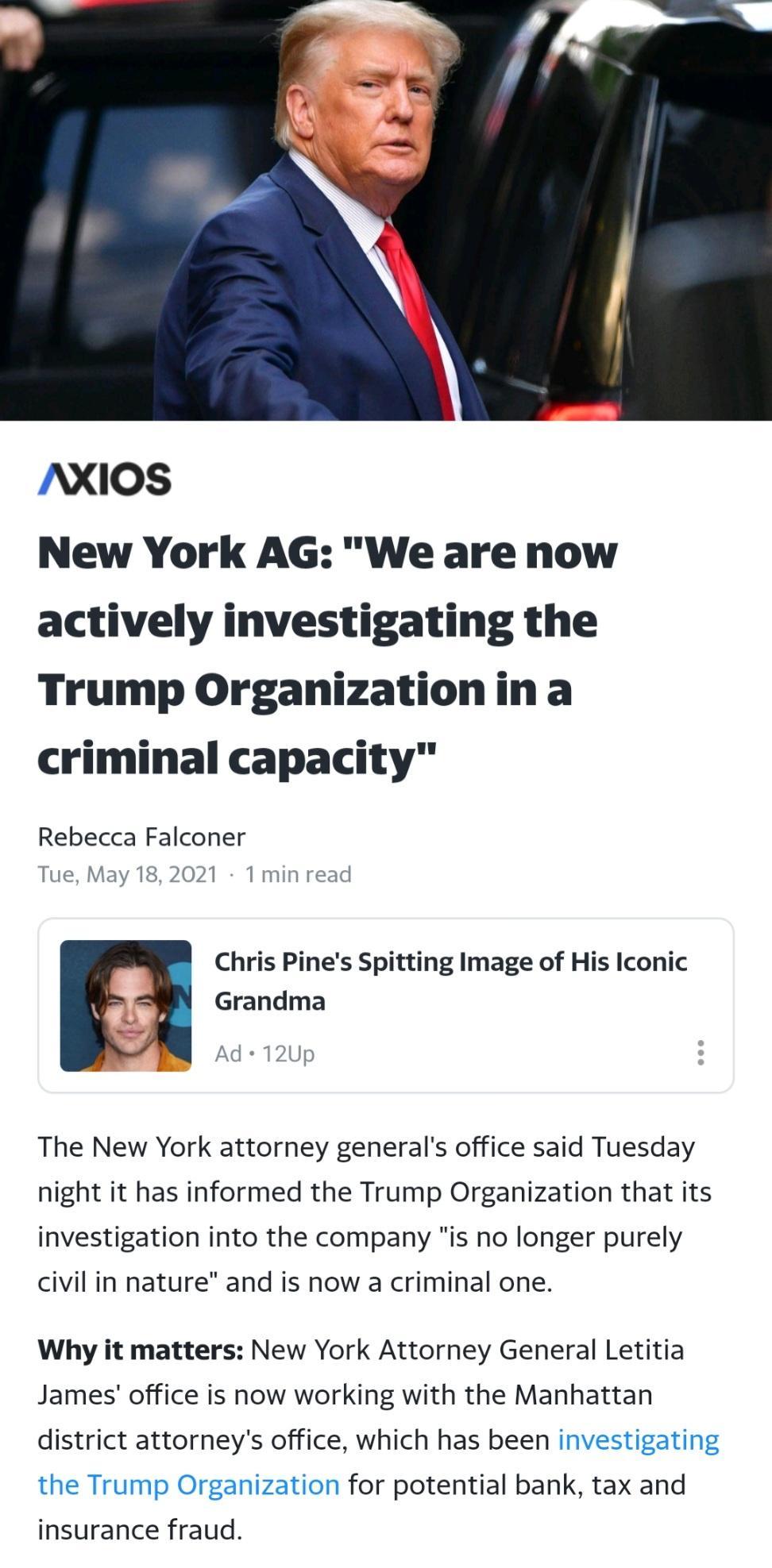 NXIOS New York AG We are now actively investigating the Trump Organizationina criminal capacity Rebecca Falconer Tue May 182021 1 min read Chris Pines Spitting Image of His Iconic Grandma Ad 12Up The New York attorney generals office said Tuesday night it has informed the Trump Organization that its investigation into the company is no longer purely civil in nature and is now a criminal one Why it