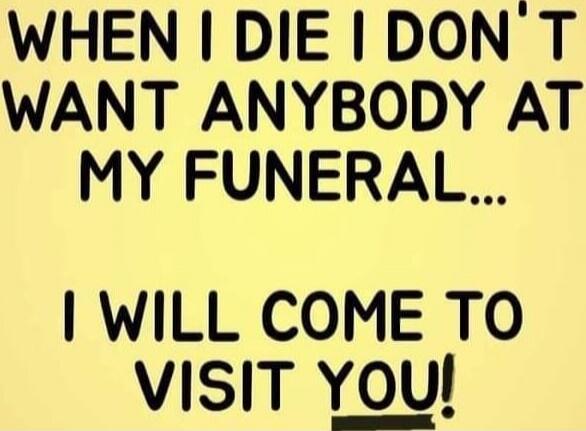 WHEN I DIE I DON'T WANT ANYBODY AT MY FUNERAL... I WILL COME TO VISIT YOU!