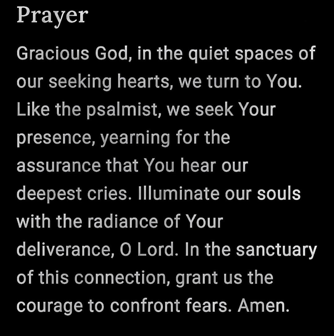 Prayer Gracious God, in the quiet spaces of our seeking hearts, we turn to You. Like the psalmist, we seek Your presence, yearning for the assurance that You hear our deepest cries. Illuminate our souls with the radiance of Your deliverance, O Lord. In the sanctuary of this connection, grant us the courage to confront fears. Amen.