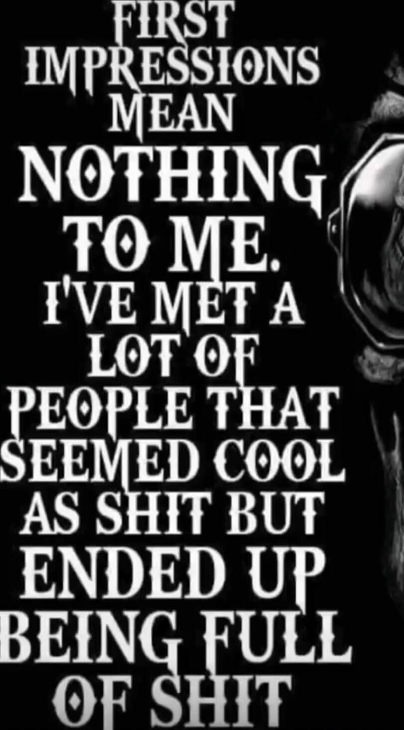 FIRST IMPRESSIONS MEAN NOTHING TO ME. IVE MET A LOT OF PEOPLE THAT SEEMED COOL AS SHIT BUT ENDED UP BEING FULL OF SHIT