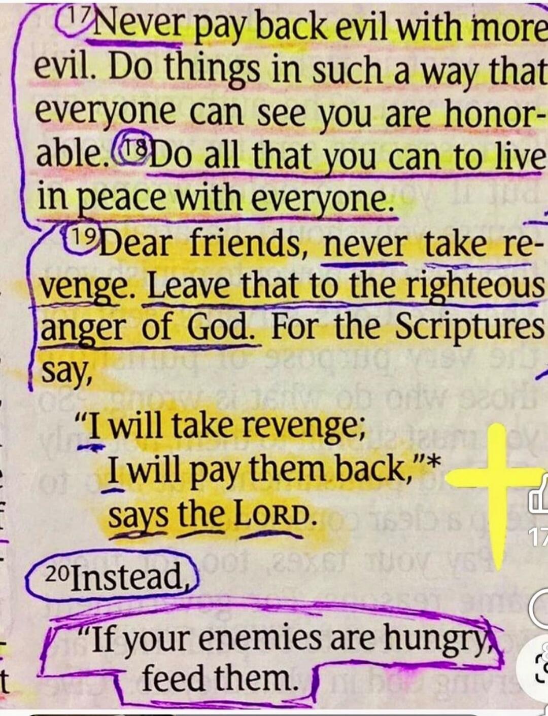Never pay back evil with more evil. Do things in such a way that everyone can see you are honorable. Do all that you can to live in peace with everyone. Dear friends, never take revenge. Leave that to the righteous anger of God. For the Scriptures say, 
