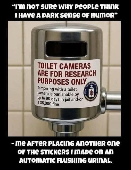 I'm not sure why people think I have a dark sense of humor. TOILET CAMERAS ARE FOR RESEARCH PURPOSES ONLY. Tampering with a toilet camera is punishable by up to 90 days in jail and/or a $5,000 fine. - me after placing another one OF THE STICKERS I MADE ON AN AUTOMATIC FLUSHING URINAL.