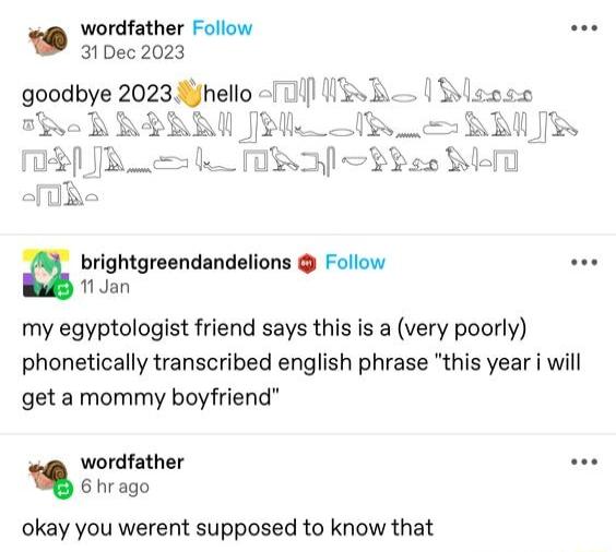 wordfather Follow oo 31 Dec 2023 brightgreendandelions Follow e 1 Jan my egyptologist friend says this is a very poorly phonetically transcribed english phrase this year i will get a mommy boyfriend wordfather e 6hrago okay you werent supposed to know that