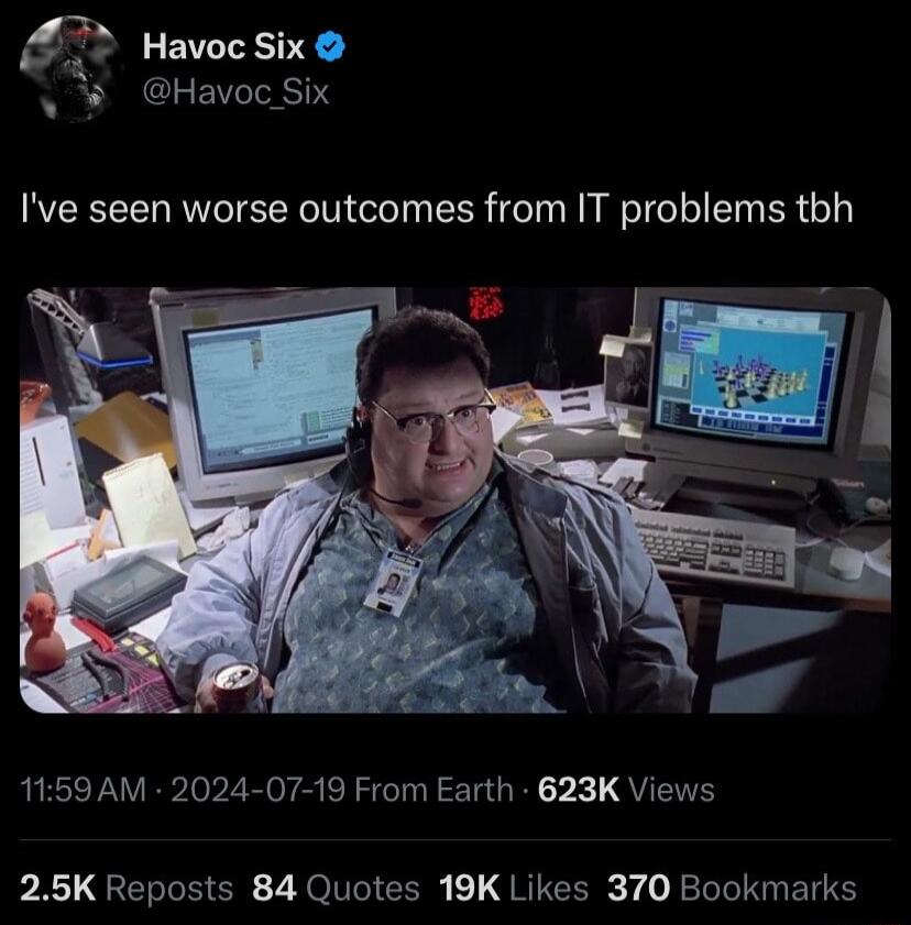 53 Havoc Six W Havoc Six Ive seen worse outcomes from IT problems tbh 1159 AM 2024 07 19 From Earth 623K Views 25K Reposts 84 Quotes 19K Likes 370 Bookmarks