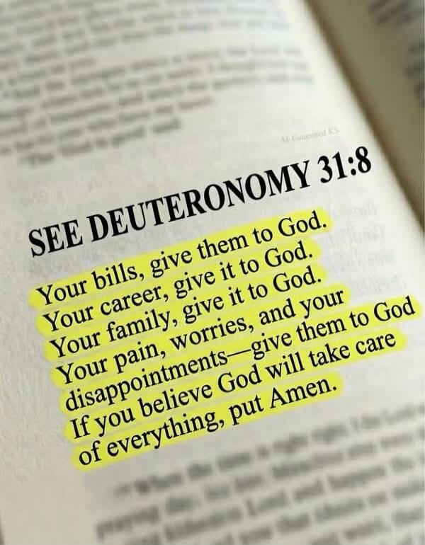 SEE DEUTERONOMY 31:8 Your bills, give them to God. Your career, give it to God. Your family, give it to God. Your pain, worries, and your disappointments—give them to God. If you believe God will take care of everything, put Amen.
