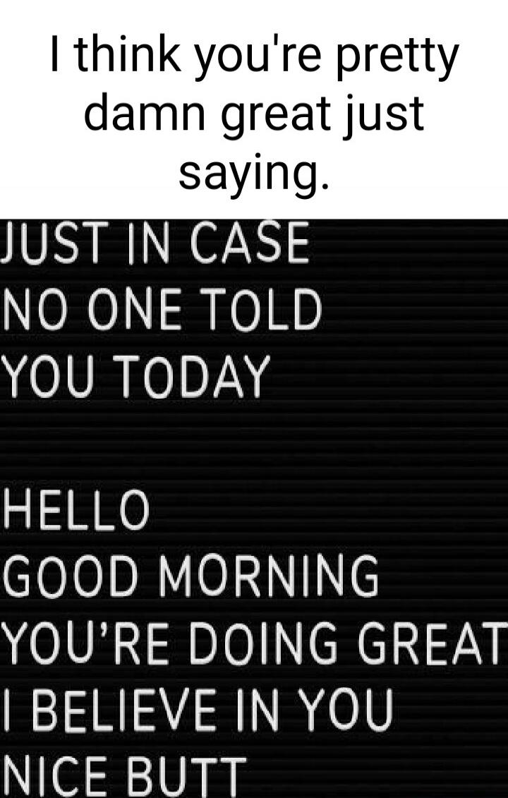 I think you're pretty damn great just saying. JUST IN CASE NO ONE TOLD YOU TODAY HELLO GOOD MORNING YOU'RE DOING GREAT I BELIEVE IN YOU NICE BUTT