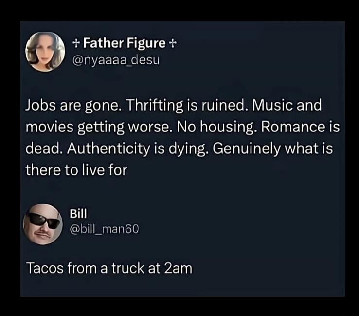 + Father Figure + @nyaaaa_desu Jobs are gone. Thrifting is ruined. Music and movies getting worse. No housing. Romance is dead. Authenticity is dying. Genuinely what is there to live for Bill @bill_man60 Tacos from a truck at 2am