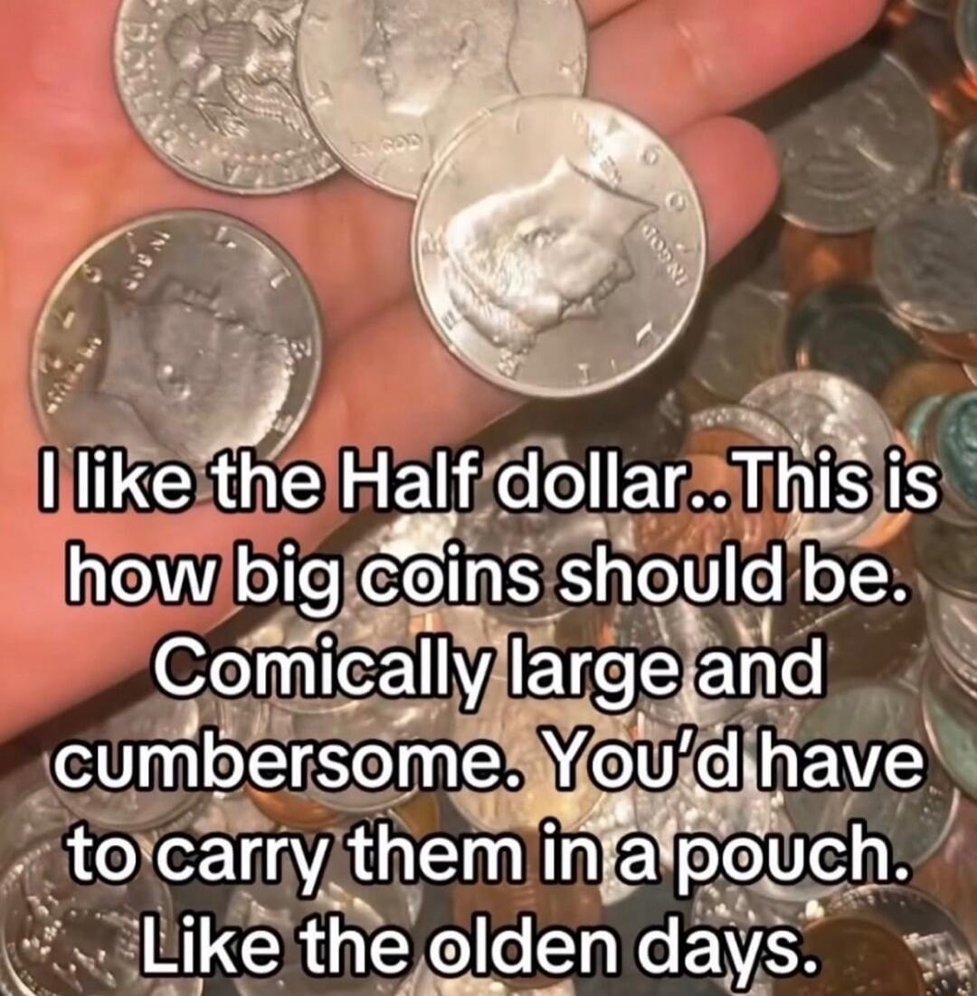 I like the Half dollar..This is how big coins should be. Comically large and cumbersome. You'd have to carry them in a pouch. Like the olden days.