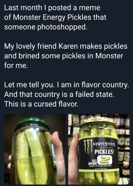m DanimalArmcannon armcannon Last month posted a meme of Monster Energy Pickles that someone photoshopped My lovely friend Karen makes pickles and brined some pickles in Monster for me Let me tell you am in flavor country P RGE TG AR E I RS 1 This is a cursed flavor