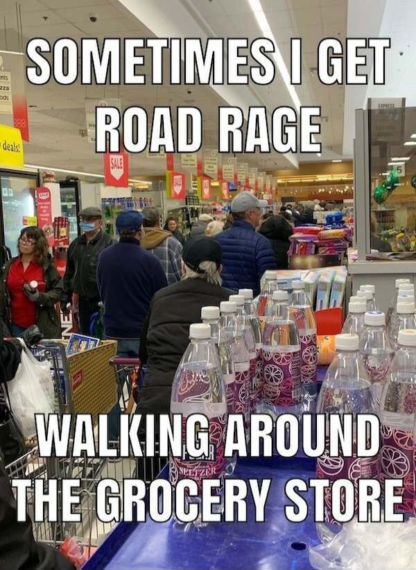 SOMETIMES I GET ROAD RAGE WALKING AROUND THE GROCERY STORE
