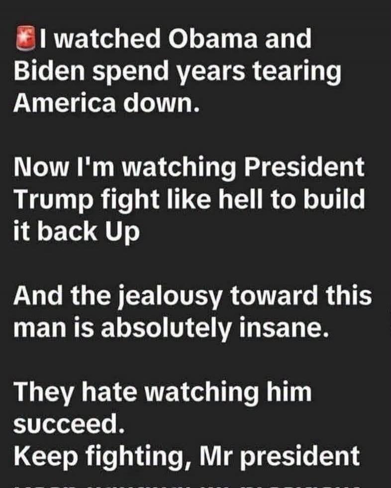 I watched Obama and Biden spend years tearing America down. Now I'm watching President Trump fight like hell to build it back Up. And the jealousy toward this man is absolutely insane. They hate watching him succeed. Keep fighting, Mr president.