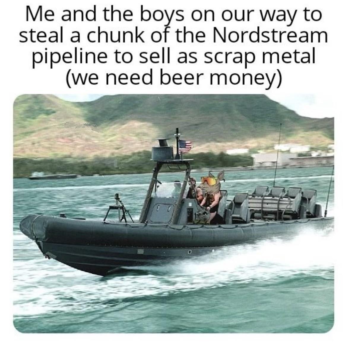 Me and the boys on our way to steal a chunk of the Nordstream pipeline to sell as scrap metal we need beer money