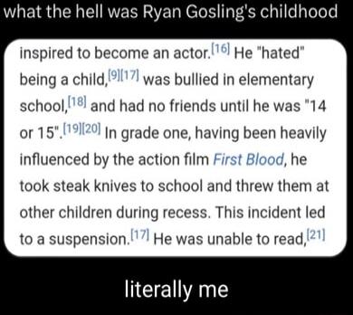 what the hell was Ryan Goslings childhood inspired to become an actor He hated being a child was bullied in elementary school and had no friends until he was 14 or 15171 In grade one having been heavily influenced by the action film First Blood he took steak knives to school and threw them at other children during recess This incident led to a suspension He was unable to read EEANE
