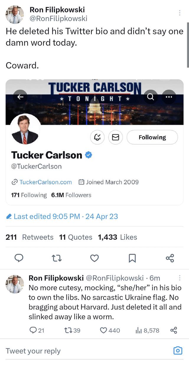 y Ron Filipkowski Wy RonFilipkowski He deleted his Twitter bio and didnt say one damn word today Coward UCKER CARLSO 8 Following Tucker Carlson TuckerCarlson TuckerCarlsoncom B Joined March 2009 171 Following 6M Followers Last edited 905 PM 24 Apr 23 211 Retweets 11 Quotes 1433 Likes Q Q R q Ron Filipkowski RonFilipkowski 6m Nomore cutesy mocking sheher in his bio to own the libs No sarcastic Ukra