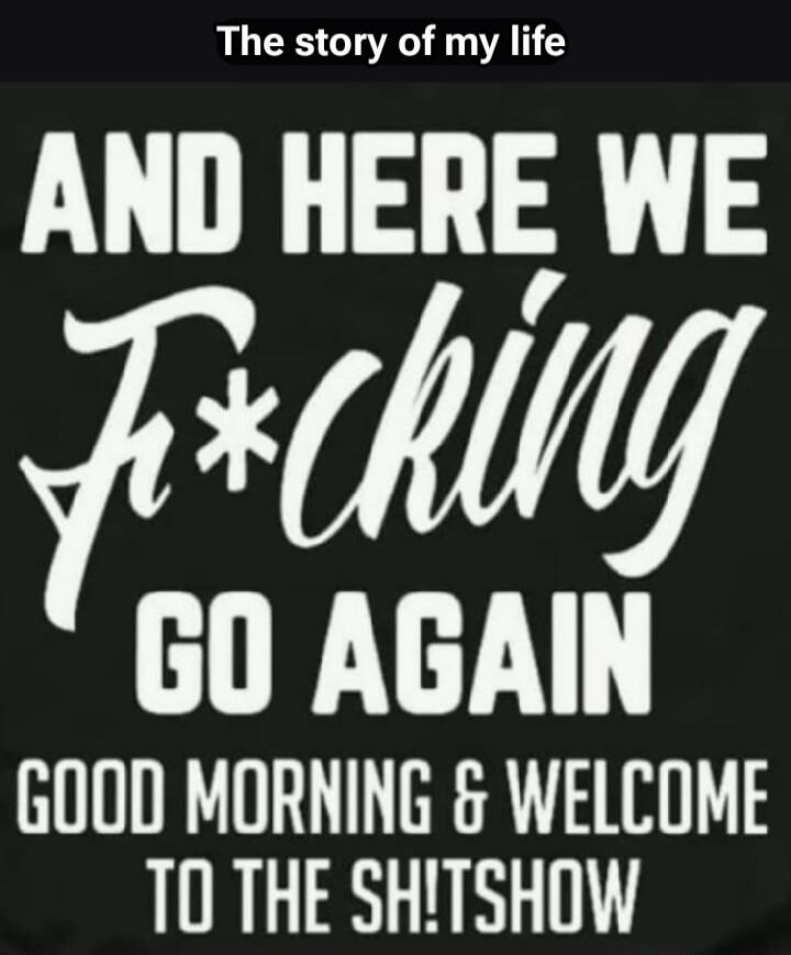 The story of my life AND HERE WE F*cking GO AGAIN GOOD MORNING & WELCOME TO THE SH!TSHOW