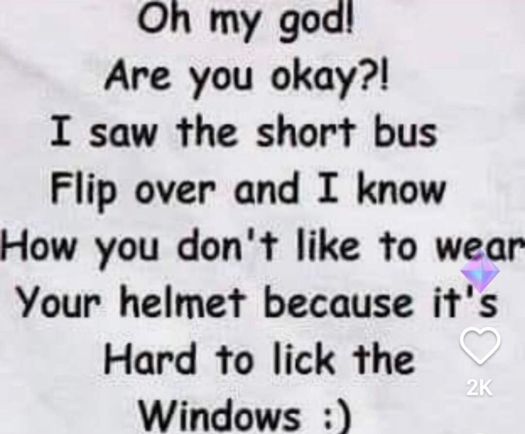 Oh my god! Are you okay?! I saw the short bus Flip over and I know How you don't like to wear Your helmet because it's Hard to lick the Windows :)