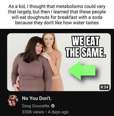 As a kid thought that metabolisms could vary that largely but then learned that these people will eat doughnuts for breakfast with a soda because they dont like how water tastes