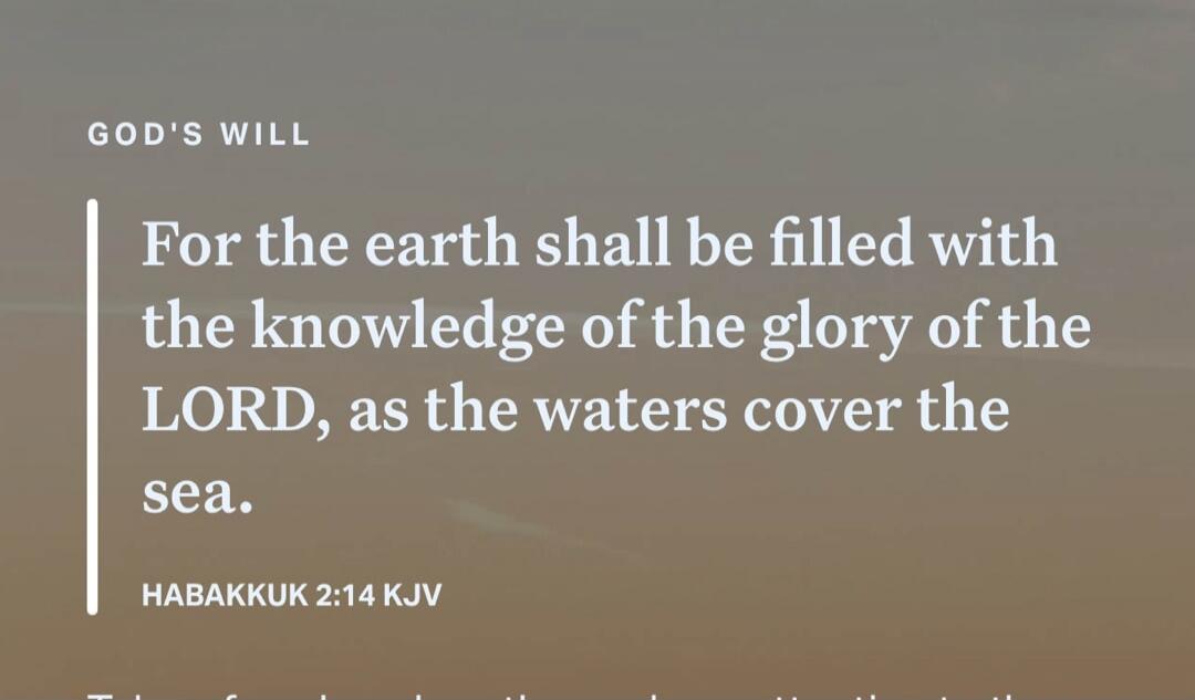 GOD'S WILL For the earth shall be filled with the knowledge of the glory of the LORD, as the waters cover the sea. HABAKKUK 2:14 KJV