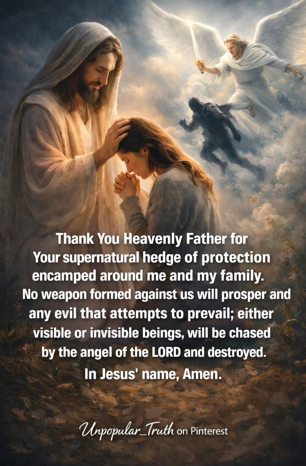 Thank You Heavenly Father for Your supernatural hedge of protection encamped around me and my family. No weapon formed against us will prosper and any evil that attempts to prevail; either visible or invisible beings, will be chased by the angel of the LORD and destroyed. In Jesus' name, Amen. Unpopular_Truth on Pinterest