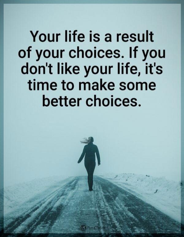 Your life is a result of your choices. If you don't like your life, it's time to make some better choices.