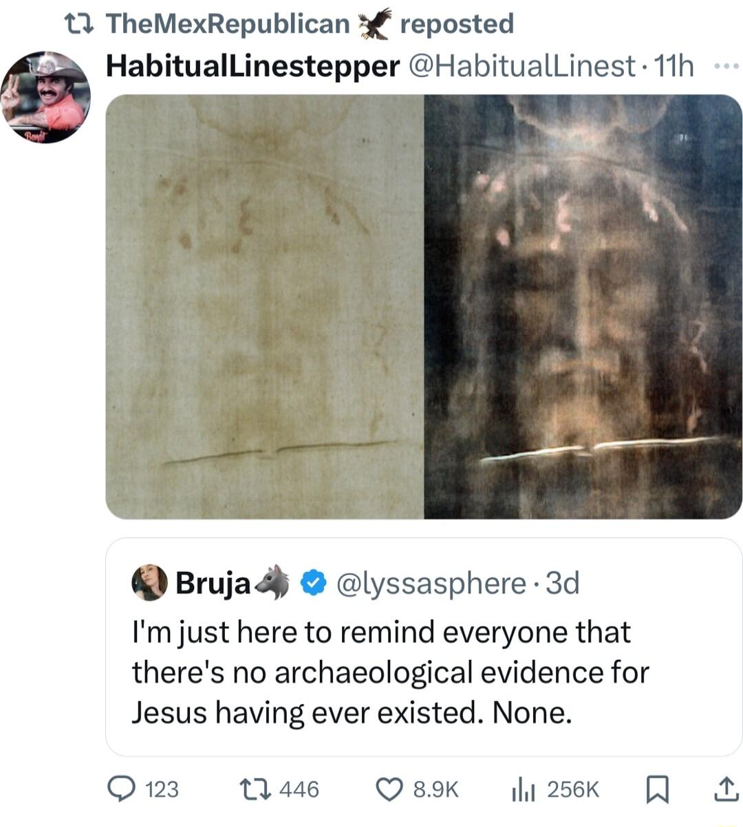 13 TheMexRepublican 3 reposted HabitualLinestepper HabitualLinest 11h Brujady lyssasphere 3d Im just here to remind everyone that theres no archaeological evidence for Jesus having ever existed None Q123 1 446 QesoK ly2sek