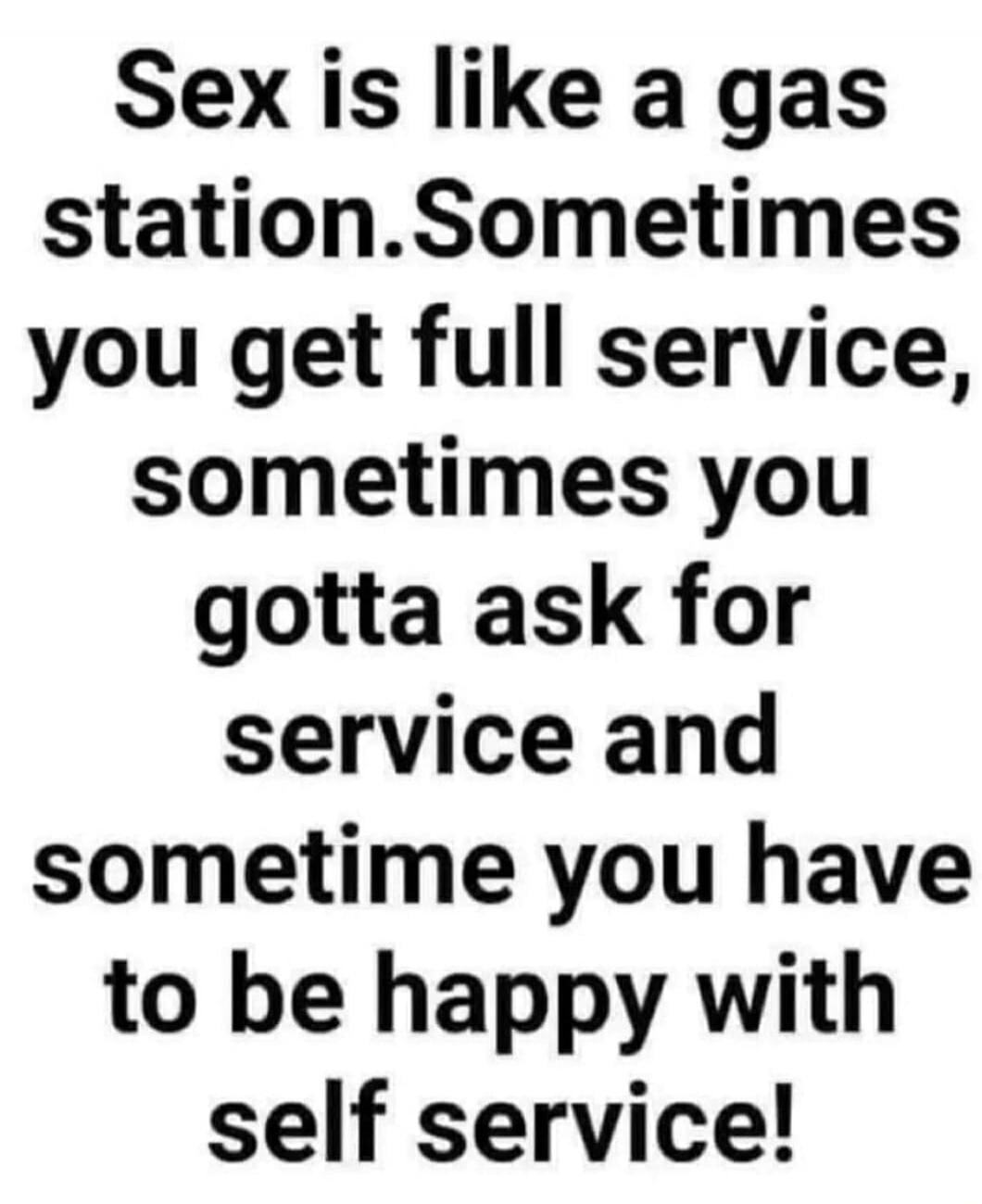 Sex is like a gas station. Sometimes you get full service, sometimes you gotta ask for service and sometime you have to be happy with self service!
